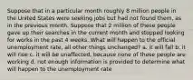 Suppose that in a particular month roughly 8 million people in the United States were seeking jobs but had not found them, as in the previous month. Suppose that 2 million of these people gave up their searches in the current month and stopped looking for works in the past 4 weeks. What will happen to the official unemployment rate, all other things unchanged? a. it will fall b. it will rise c. it will be unaffected, because none of these people are working d. not enough information is provided to determine what will happen to the unemployment rate