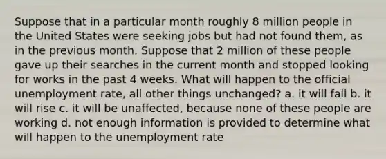 Suppose that in a particular month roughly 8 million people in the United States were seeking jobs but had not found them, as in the previous month. Suppose that 2 million of these people gave up their searches in the current month and stopped looking for works in the past 4 weeks. What will happen to the official unemployment rate, all other things unchanged? a. it will fall b. it will rise c. it will be unaffected, because none of these people are working d. not enough information is provided to determine what will happen to the unemployment rate