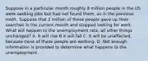 Suppose in a particular month roughly 8 million people in the US were seeking jobs but had not found them, as in the previous moth. Suppose that 2 million of these people gave up their searches in the current month and stopped looking for work. What will happen to the unemployment rate, all other things unchanged? A. It will rise B It will fall C. It will be unaffected, because none of these people are working. D. Not enough information is provided to determine what happens to the unemployment