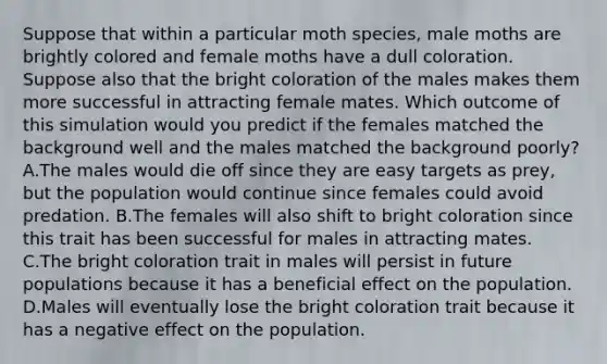 Suppose that within a particular moth species, male moths are brightly colored and female moths have a dull coloration. Suppose also that the bright coloration of the males makes them more successful in attracting female mates. Which outcome of this simulation would you predict if the females matched the background well and the males matched the background poorly? A.The males would die off since they are easy targets as prey, but the population would continue since females could avoid predation. B.The females will also shift to bright coloration since this trait has been successful for males in attracting mates. C.The bright coloration trait in males will persist in future populations because it has a beneficial effect on the population. D.Males will eventually lose the bright coloration trait because it has a negative effect on the population.