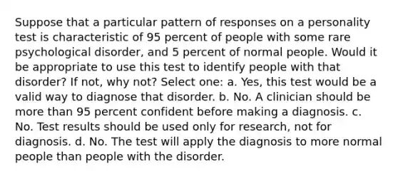 Suppose that a particular pattern of responses on a personality test is characteristic of 95 percent of people with some rare psychological disorder, and 5 percent of normal people. Would it be appropriate to use this test to identify people with that disorder? If not, why not? Select one: a. Yes, this test would be a valid way to diagnose that disorder. b. No. A clinician should be more than 95 percent confident before making a diagnosis. c. No. Test results should be used only for research, not for diagnosis. d. No. The test will apply the diagnosis to more normal people than people with the disorder.