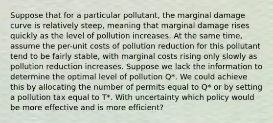 Suppose that for a particular pollutant, the marginal damage curve is relatively steep, meaning that marginal damage rises quickly as the level of pollution increases. At the same time, assume the per-unit costs of pollution reduction for this pollutant tend to be fairly stable, with marginal costs rising only slowly as pollution reduction increases. Suppose we lack the information to determine the optimal level of pollution Q*. We could achieve this by allocating the number of permits equal to Q* or by setting a pollution tax equal to T*. With uncertainty which policy would be more effective and is more efficient?