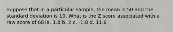 Suppose that in a particular sample, the mean is 50 and the standard deviation is 10. What is the Z score associated with a raw score of 68?a. 1.8 b. 2 c. -1.8 d. 11.8