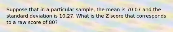 Suppose that in a particular sample, the mean is 70.07 and the standard deviation is 10.27. What is the Z score that corresponds to a raw score of 80?