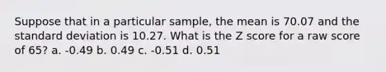 Suppose that in a particular sample, the mean is 70.07 and the standard deviation is 10.27. What is the Z score for a raw score of 65? a. -0.49 b. 0.49 c. -0.51 d. 0.51