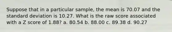 Suppose that in a particular sample, the mean is 70.07 and the standard deviation is 10.27. What is the raw score associated with a Z score of 1.88? a. 80.54 b. 88.00 c. 89.38 d. 90.27