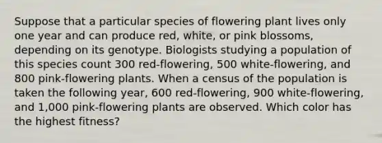 Suppose that a particular species of flowering plant lives only one year and can produce red, white, or pink blossoms, depending on its genotype. Biologists studying a population of this species count 300 red-flowering, 500 white-flowering, and 800 pink-flowering plants. When a census of the population is taken the following year, 600 red-flowering, 900 white-flowering, and 1,000 pink-flowering plants are observed. Which color has the highest fitness?