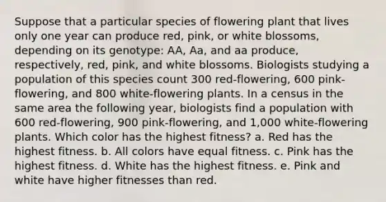 Suppose that a particular species of flowering plant that lives only one year can produce red, pink, or white blossoms, depending on its genotype: AA, Aa, and aa produce, respectively, red, pink, and white blossoms. Biologists studying a population of this species count 300 red-flowering, 600 pink-flowering, and 800 white-flowering plants. In a census in the same area the following year, biologists find a population with 600 red-flowering, 900 pink-flowering, and 1,000 white-flowering plants. Which color has the highest fitness? a. Red has the highest fitness. b. All colors have equal fitness. c. Pink has the highest fitness. d. White has the highest fitness. e. Pink and white have higher fitnesses than red.