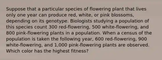 Suppose that a particular species of flowering plant that lives only one year can produce red, white, or pink blossoms, depending on its genotype. Biologists studying a population of this species count 300 red-flowering, 500 white-flowering, and 800 pink-flowering plants in a population. When a census of the population is taken the following year, 600 red-flowering, 900 white-flowering, and 1,000 pink-flowering plants are observed. Which color has the highest fitness?