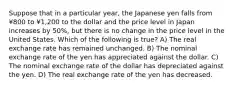 Suppose that in a particular year, the Japanese yen falls from ¥800 to ¥1,200 to the dollar and the price level in Japan increases by 50%, but there is no change in the price level in the United States. Which of the following is true? A) The real exchange rate has remained unchanged. B) The nominal exchange rate of the yen has appreciated against the dollar. C) The nominal exchange rate of the dollar has depreciated against the yen. D) The real exchange rate of the yen has decreased.