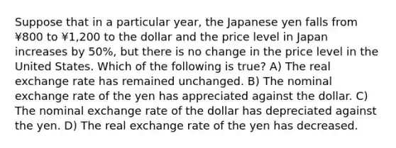 Suppose that in a particular year, the Japanese yen falls from ¥800 to ¥1,200 to the dollar and the price level in Japan increases by 50%, but there is no change in the price level in the United States. Which of the following is true? A) The real exchange rate has remained unchanged. B) The nominal exchange rate of the yen has appreciated against the dollar. C) The nominal exchange rate of the dollar has depreciated against the yen. D) The real exchange rate of the yen has decreased.