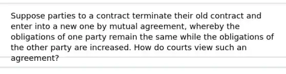 Suppose parties to a contract terminate their old contract and enter into a new one by mutual agreement, whereby the obligations of one party remain the same while the obligations of the other party are increased. How do courts view such an agreement?