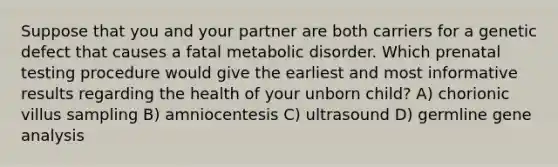 Suppose that you and your partner are both carriers for a genetic defect that causes a fatal metabolic disorder. Which prenatal testing procedure would give the earliest and most informative results regarding the health of your unborn child? A) chorionic villus sampling B) amniocentesis C) ultrasound D) germline gene analysis