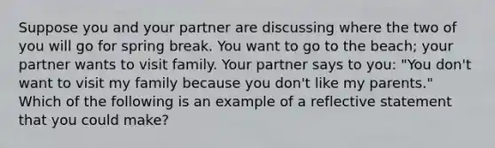 Suppose you and your partner are discussing where the two of you will go for spring break. You want to go to the beach; your partner wants to visit family. Your partner says to you: "You don't want to visit my family because you don't like my parents." Which of the following is an example of a reflective statement that you could make?