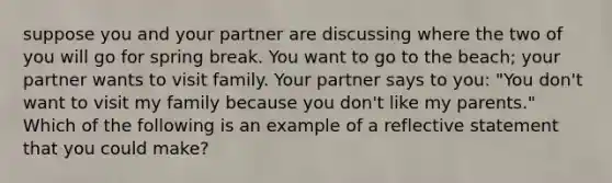 ​suppose you and your partner are discussing where the two of you will go for spring break. You want to go to the beach; your partner wants to visit family. Your partner says to you: "You don't want to visit my family because you don't like my parents." Which of the following is an example of a reflective statement that you could make?