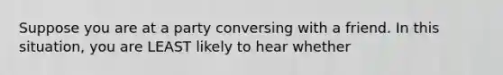 Suppose you are at a party conversing with a friend. In this situation, you are LEAST likely to hear whether