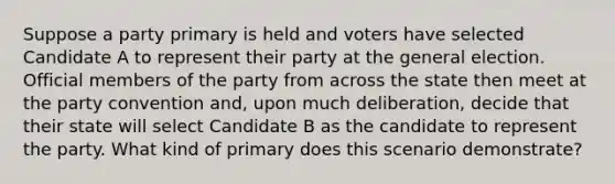 Suppose a party primary is held and voters have selected Candidate A to represent their party at the general election. Official members of the party from across the state then meet at the party convention and, upon much deliberation, decide that their state will select Candidate B as the candidate to represent the party. What kind of primary does this scenario demonstrate?