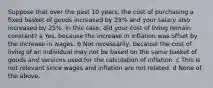 Suppose that over the past 10 years, the cost of purchasing a fixed basket of goods increased by 25% and your salary also increased by 25%. In this case, did your cost of living remain constant? a Yes, because the increase in inflation was offset by the increase in wages. b Not necessarily, because the cost of living of an individual may not be based on the same basket of goods and services used for the calculation of inflation. c This is not relevant since wages and inflation are not related. d None of the above.