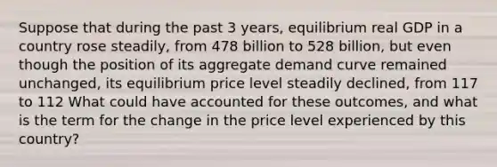 Suppose that during the past 3​ years, equilibrium real GDP in a country rose​ steadily, from 478 billion to 528 billion, but even though the position of its aggregate demand curve remained​ unchanged, its equilibrium price level steadily​ declined, from 117 to 112 What could have accounted for these​ outcomes, and what is the term for the change in the price level experienced by this​ country?