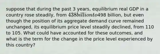 suppose that during the past 3​ years, equilibrium real GDP in a country rose​ steadily, from ​438 billion to ​498 ​billion, but even though the position of its aggregate demand curve remained​ unchanged, its equilibrium price level steadily​ declined, from 110 to 105. What could have accounted for these​ outcomes, and what is the term for the change in the price level experienced by this​ country?