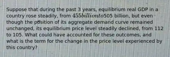 Suppose that during the past 3​ years, equilibrium real GDP in a country rose​ steadily, from ​455 billion to ​505 ​billion, but even though the position of its aggregate demand curve remained​ unchanged, its equilibrium price level steadily​ declined, from 112 to 105. What could have accounted for these​ outcomes, and what is the term for the change in the price level experienced by this​ country?