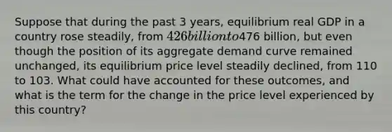 Suppose that during the past 3​ years, equilibrium real GDP in a country rose​ steadily, from 426 billion to476 billion, but even though the position of its aggregate demand curve remained​ unchanged, its equilibrium price level steadily​ declined, from 110 to 103. What could have accounted for these​ outcomes, and what is the term for the change in the price level experienced by this​ country?