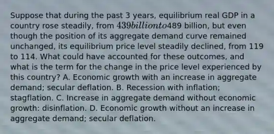 Suppose that during the past 3​ years, equilibrium real GDP in a country rose​ steadily, from ​439 billion to ​489 billion, but even though the position of its aggregate demand curve remained​ unchanged, its equilibrium price level steadily​ declined, from 119 to 114. What could have accounted for these​ outcomes, and what is the term for the change in the price level experienced by this​ country? A. Economic growth with an increase in aggregate​ demand; secular deflation. B. Recession with​ inflation; stagflation. C. Increase in aggregate demand without economic​ growth: disinflation. D. Economic growth without an increase in aggregate​ demand; secular deflation.