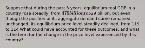 Suppose that during the past 3​ years, equilibrium real GDP in a country rose​ steadily, from 479 billion to529 ​billion, but even though the position of its aggregate demand curve remained​ unchanged, its equilibrium price level steadily​ declined, from 119 to 114 What could have accounted for these​ outcomes, and what is the term for the change in the price level experienced by this​ country?