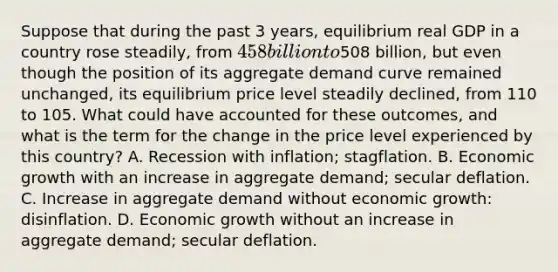 Suppose that during the past 3​ years, equilibrium real GDP in a country rose​ steadily, from ​458 billion to ​508 ​billion, but even though the position of its aggregate demand curve remained​ unchanged, its equilibrium price level steadily​ declined, from 110 to 105. What could have accounted for these​ outcomes, and what is the term for the change in the price level experienced by this​ country? A. Recession with​ inflation; stagflation. B. Economic growth with an increase in aggregate​ demand; secular deflation. C. Increase in aggregate demand without economic​ growth: disinflation. D. Economic growth without an increase in aggregate​ demand; secular deflation.