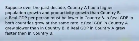 Suppose over the past decade, Country A had a higher population growth and productivity growth than Country B. a.Real GDP per person must be lower in Country B. b.Real GDP in both countries grew at the same rate. c.Real GDP in Country A grew slower than in Country B. d.Real GDP in Country A grew faster than in Country B.