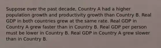 Suppose over the past decade, Country A had a higher population growth and productivity growth than Country B. Real GDP in both countries grew at the same rate. Real GDP in Country A grew faster than in Country B. Real GDP per person must be lower in Country B. Real GDP in Country A grew slower than in Country B.