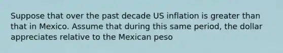 Suppose that over the past decade US inflation is greater than that in Mexico. Assume that during this same period, the dollar appreciates relative to the Mexican peso