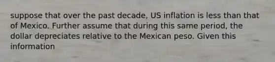 suppose that over the past decade, US inflation is less than that of Mexico. Further assume that during this same period, the dollar depreciates relative to the Mexican peso. Given this information