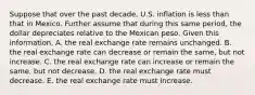 Suppose that over the past​ decade, U.S. inflation is less than that in Mexico. Further assume that during this same​ period, the dollar depreciates relative to the Mexican peso. Given this​ information, A. the real exchange rate remains unchanged. B. the real exchange rate can decrease or remain the​ same, but not increase. C. the real exchange rate can increase or remain the​ same, but not decrease. D. the real exchange rate must decrease. E. the real exchange rate must increase.