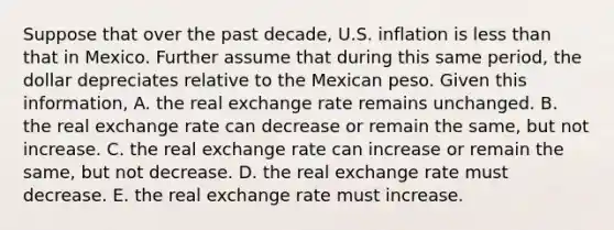 Suppose that over the past​ decade, U.S. inflation is less than that in Mexico. Further assume that during this same​ period, the dollar depreciates relative to the Mexican peso. Given this​ information, A. the real exchange rate remains unchanged. B. the real exchange rate can decrease or remain the​ same, but not increase. C. the real exchange rate can increase or remain the​ same, but not decrease. D. the real exchange rate must decrease. E. the real exchange rate must increase.