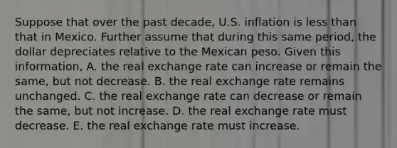 Suppose that over the past​ decade, U.S. inflation is less than that in Mexico. Further assume that during this same​ period, the dollar depreciates relative to the Mexican peso. Given this​ information, A. the real exchange rate can increase or remain the​ same, but not decrease. B. the real exchange rate remains unchanged. C. the real exchange rate can decrease or remain the​ same, but not increase. D. the real exchange rate must decrease. E. the real exchange rate must increase.