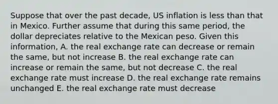 Suppose that over the past decade, US inflation is less than that in Mexico. Further assume that during this same period, the dollar depreciates relative to the Mexican peso. Given this information, A. the real exchange rate can decrease or remain the same, but not increase B. the real exchange rate can increase or remain the same, but not decrease C. the real exchange rate must increase D. the real exchange rate remains unchanged E. the real exchange rate must decrease