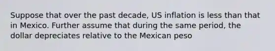 Suppose that over the past decade, US inflation is less than that in Mexico. Further assume that during the same period, the dollar depreciates relative to the Mexican peso