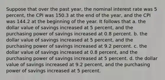 Suppose that over the past year, the nominal interest rate was 5 percent, the CPI was 150.3 at the end of the year, and the CPI was 144.2 at the beginning of the year. It follows that a. the dollar value of savings increased at 5 percent, and the purchasing power of savings increased at 0.8 percent. b. the dollar value of savings increased at 5 percent, and the purchasing power of savings increased at 9.2 percent. c. the dollar value of savings increased at 0.8 percent, and the purchasing power of savings increased at 5 percent. d. the dollar value of savings increased at 9.2 percent, and the purchasing power of savings increased at 5 percent.