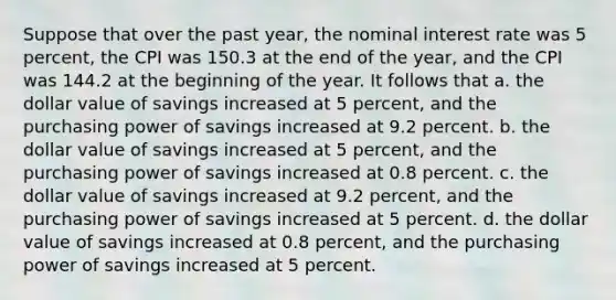 Suppose that over the past year, the nominal interest rate was 5 percent, the CPI was 150.3 at the end of the year, and the CPI was 144.2 at the beginning of the year. It follows that a. the dollar value of savings increased at 5 percent, and the purchasing power of savings increased at 9.2 percent. b. the dollar value of savings increased at 5 percent, and the purchasing power of savings increased at 0.8 percent. c. the dollar value of savings increased at 9.2 percent, and the purchasing power of savings increased at 5 percent. d. the dollar value of savings increased at 0.8 percent, and the purchasing power of savings increased at 5 percent.