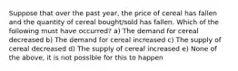 Suppose that over the past year, the price of cereal has fallen and the quantity of cereal bought/sold has fallen. Which of the following must have occurred? a) The demand for cereal decreased b) The demand for cereal increased c) The supply of cereal decreased d) The supply of cereal increased e) None of the above, it is not possible for this to happen