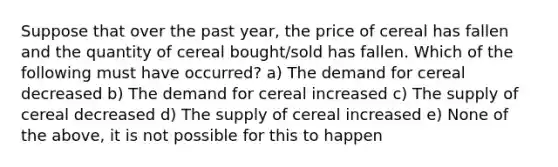 Suppose that over the past year, the price of cereal has fallen and the quantity of cereal bought/sold has fallen. Which of the following must have occurred? a) The demand for cereal decreased b) The demand for cereal increased c) The supply of cereal decreased d) The supply of cereal increased e) None of the above, it is not possible for this to happen