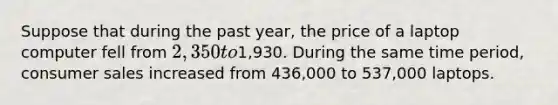 Suppose that during the past year, the price of a laptop computer fell from 2,350 to1,930. During the same time period, consumer sales increased from 436,000 to 537,000 laptops.