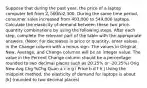 Suppose that during the past year, the price of a laptop computer fell from 2,500 to2,300. During the same time period, consumer sales increased from 403,000 to 549,000 laptops. Calculate the elasticity of demand between these two price-quantity combinations by using the following steps. After each step, complete the relevant part of the table with the appropriate answers. (Note: For decreases in price or quantity, enter values in the Change column with a minus sign. The values in Original, New, Average, and Change columns will be an integer value. The value in the Percent Change column should be a percentage rounded to two decimal places such as 20.25% or -20.25%) Orig New Avg Chg %Chg Quan a c e g i Price b d f h j Using the midpoint method, the elasticity of demand for laptops is about [k] (rounded to two decimal places)