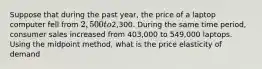 Suppose that during the past year, the price of a laptop computer fell from 2,500 to2,300. During the same time period, consumer sales increased from 403,000 to 549,000 laptops. Using the midpoint method, what is the price elasticity of demand