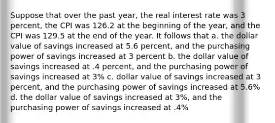 Suppose that over the past year, the real interest rate was 3 percent, the CPI was 126.2 at the beginning of the year, and the CPI was 129.5 at the end of the year. It follows that a. the dollar value of savings increased at 5.6 percent, and the purchasing power of savings increased at 3 percent b. the dollar value of savings increased at .4 percent, and the purchasing power of savings increased at 3% c. dollar value of savings increased at 3 percent, and the purchasing power of savings increased at 5.6% d. the dollar value of savings increased at 3%, and the purchasing power of savings increased at .4%