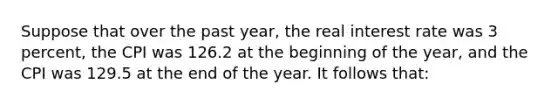 Suppose that over the past year, the real interest rate was 3 percent, the CPI was 126.2 at the beginning of the year, and the CPI was 129.5 at the end of the year. It follows that: