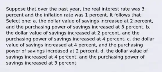 Suppose that over the past year, the real interest rate was 3 percent and the inflation rate was 1 percent. It follows that Select one: a. the dollar value of savings increased at 2 percent, and the purchasing power of savings increased at 3 percent. b. the dollar value of savings increased at 2 percent, and the purchasing power of savings increased at 4 percent. c. the dollar value of savings increased at 4 percent, and the purchasing power of savings increased at 2 percent. d. the dollar value of savings increased at 4 percent, and the purchasing power of savings increased at 3 percent.