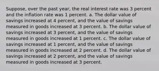 Suppose, over the past year, the real interest rate was 3 percent and the inflation rate was 1 percent. a. The dollar value of savings increased at 4 percent, and the value of savings measured in goods increased at 3 percent. b. The dollar value of savings increased at 3 percent, and the value of savings measured in goods increased at 1 percent. c. The dollar value of savings increased at 1 percent, and the value of savings measured in goods increased at 2 percent. d. The dollar value of savings increased at 2 percent, and the value of savings measured in goods increased at 3 percent.