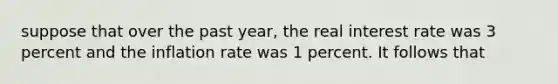 suppose that over the past year, the real interest rate was 3 percent and the inflation rate was 1 percent. It follows that